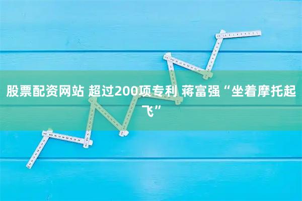 股票配资网站 超过200项专利 蒋富强“坐着摩托起飞”