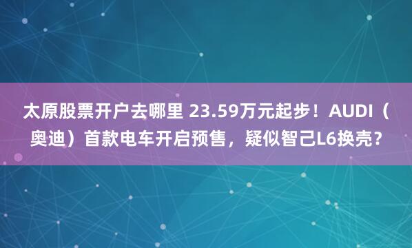 太原股票开户去哪里 23.59万元起步！AUDI（奥迪）首款电车开启预售，疑似智己L6换壳？