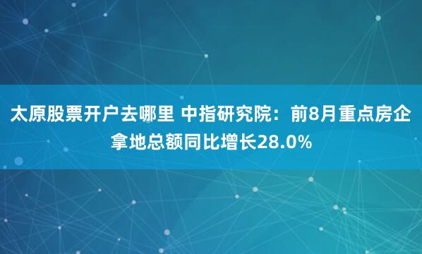 太原股票开户去哪里 中指研究院：前8月重点房企拿地总额同比增长28.0%