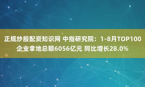 正规炒股配资知识网 中指研究院：1-8月TOP100企业拿地总额6056亿元 同比增长28.0%