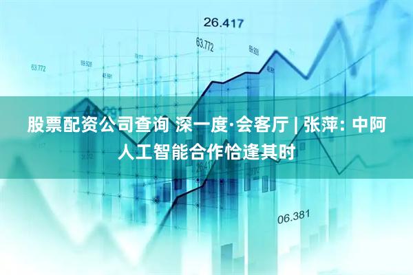 股票配资公司查询 深一度·会客厅 | 张萍: 中阿人工智能合作恰逢其时