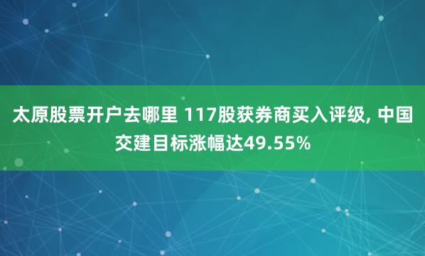 太原股票开户去哪里 117股获券商买入评级, 中国交建目标涨幅达49.55%