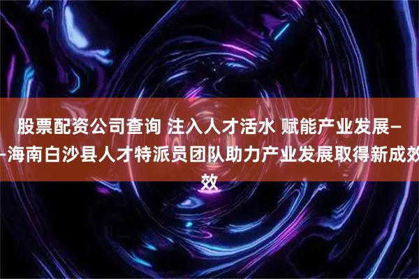 股票配资公司查询 注入人才活水 赋能产业发展——海南白沙县人才特派员团队助力产业发展取得新成效