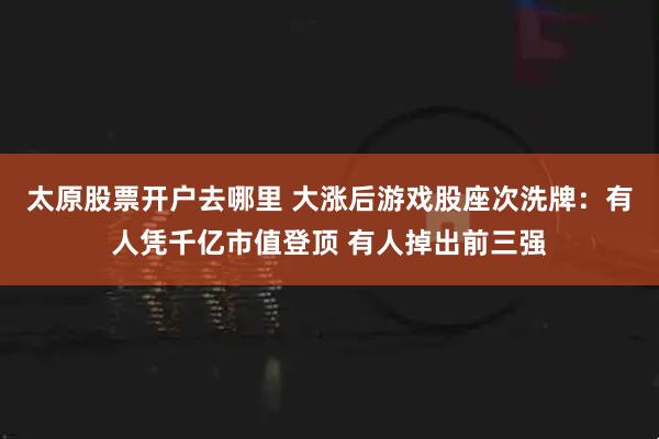 太原股票开户去哪里 大涨后游戏股座次洗牌：有人凭千亿市值登顶 有人掉出前三强
