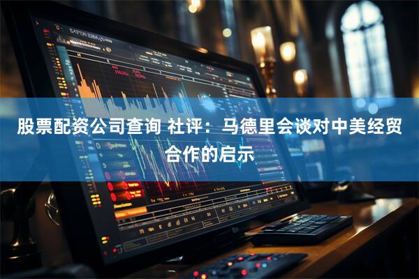 股票配资公司查询 社评：马德里会谈对中美经贸合作的启示
