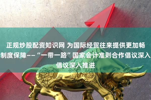 正规炒股配资知识网 为国际经贸往来提供更加畅通的制度保障——“一带一路”国家会计准则合作倡议深入推进
