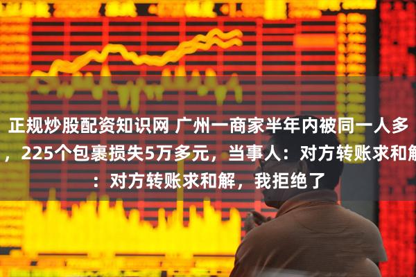 正规炒股配资知识网 广州一商家半年内被同一人多次“仅退款”，225个包裹损失5万多元，当事人：对方转账求和解，我拒绝了