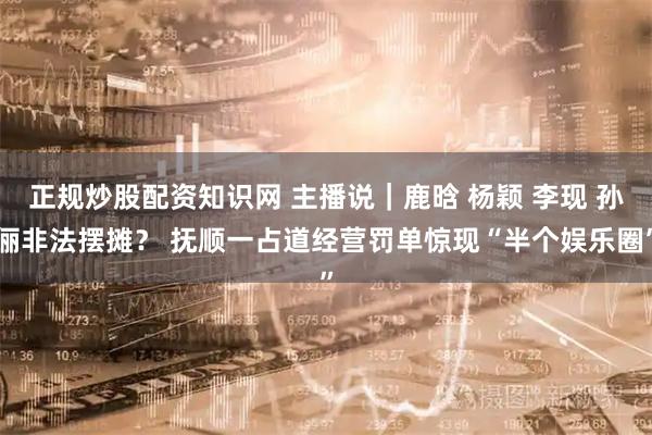 正规炒股配资知识网 主播说｜鹿晗 杨颖 李现 孙俪非法摆摊？ 抚顺一占道经营罚单惊现“半个娱乐圈”