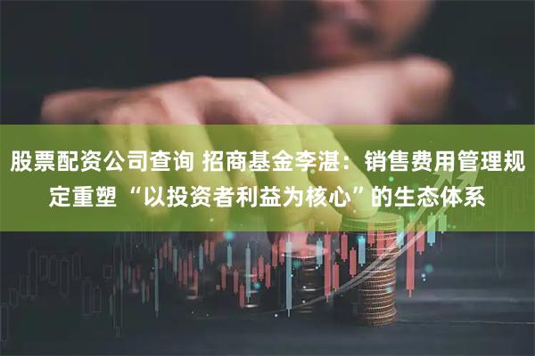 股票配资公司查询 招商基金李湛：销售费用管理规定重塑 “以投资者利益为核心”的生态体系