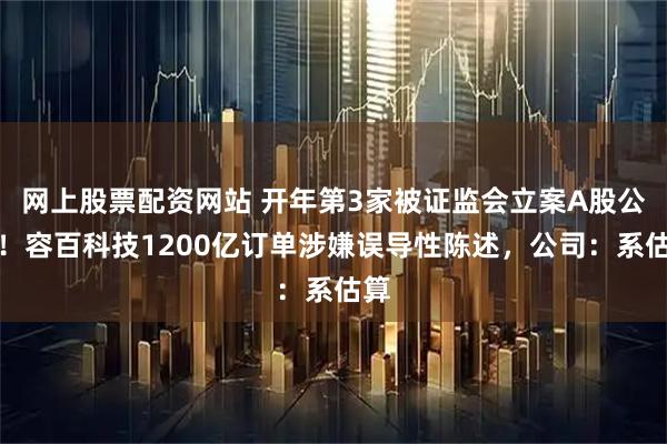 网上股票配资网站 开年第3家被证监会立案A股公司！容百科技1200亿订单涉嫌误导性陈述，公司：系估算