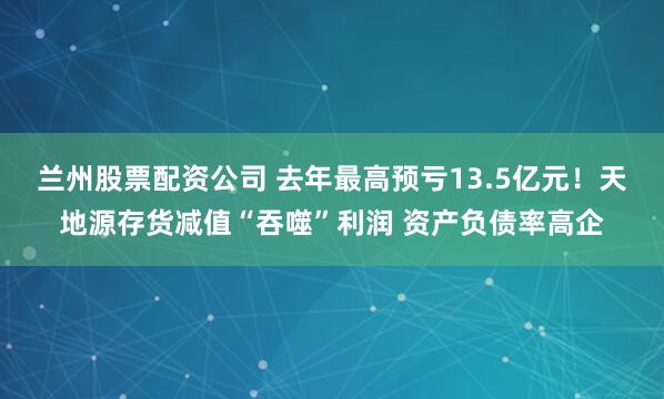 兰州股票配资公司 去年最高预亏13.5亿元！天地源存货减值“吞噬”利润 资产负债率高企