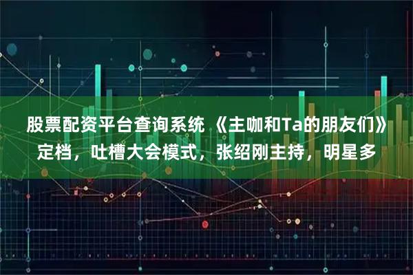 股票配资平台查询系统 《主咖和Ta的朋友们》定档，吐槽大会模式，张绍刚主持，明星多
