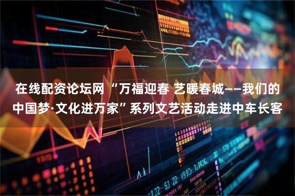 在线配资论坛网 “万福迎春 艺暖春城——我们的中国梦·文化进万家”系列文艺活动走进中车长客