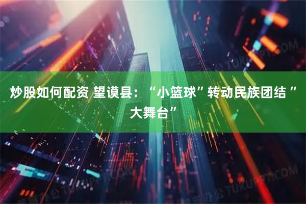 炒股如何配资 望谟县：“小篮球”转动民族团结“大舞台”