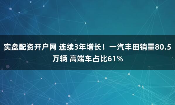 实盘配资开户网 连续3年增长！一汽丰田销量80.5万辆 高端车占比61%