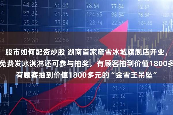 股市如何配资炒股 湖南首家蜜雪冰城旗舰店开业，占地1600平方米，免费发冰淇淋还可参与抽奖，有顾客抽到价值1800多元的“金雪王吊坠”