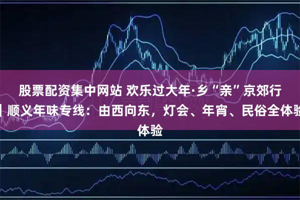 股票配资集中网站 欢乐过大年·乡“亲”京郊行｜顺义年味专线：由西向东，灯会、年宵、民俗全体验