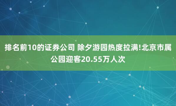 排名前10的证券公司 除夕游园热度拉满!北京市属公园迎客20.55万人次