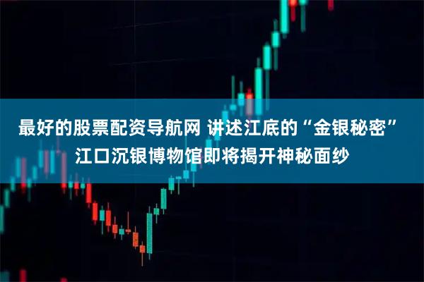 最好的股票配资导航网 讲述江底的“金银秘密” 江口沉银博物馆即将揭开神秘面纱