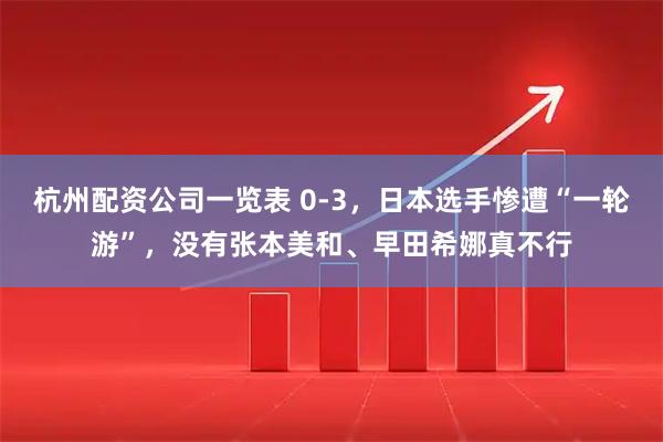 杭州配资公司一览表 0-3，日本选手惨遭“一轮游”，没有张本美和、早田希娜真不行