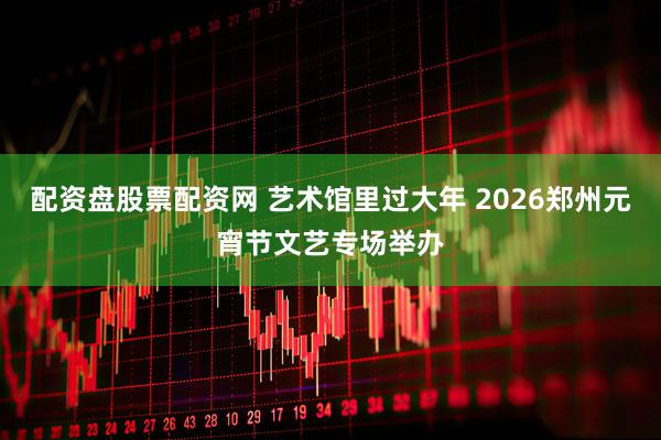 配资盘股票配资网 艺术馆里过大年 2026郑州元宵节文艺专场举办