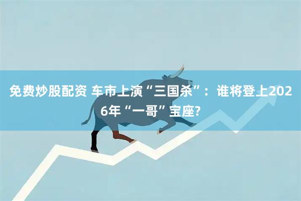 免费炒股配资 车市上演“三国杀”：谁将登上2026年“一哥”宝座?