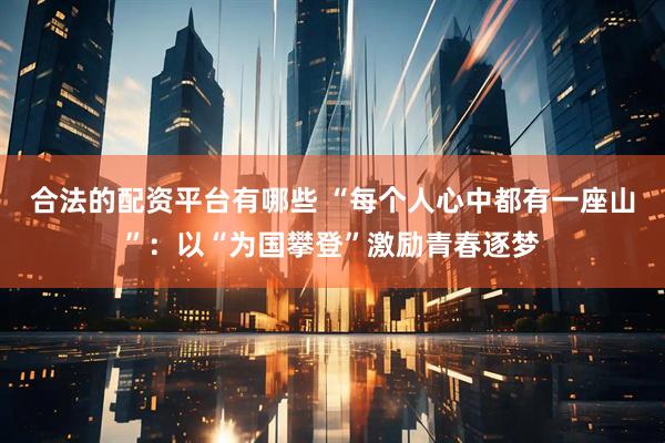 合法的配资平台有哪些 “每个人心中都有一座山”：以“为国攀登”激励青春逐梦