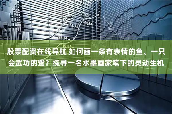 股票配资在线导航 如何画一条有表情的鱼、一只会武功的鹭？探寻一名水墨画家笔下的灵动生机