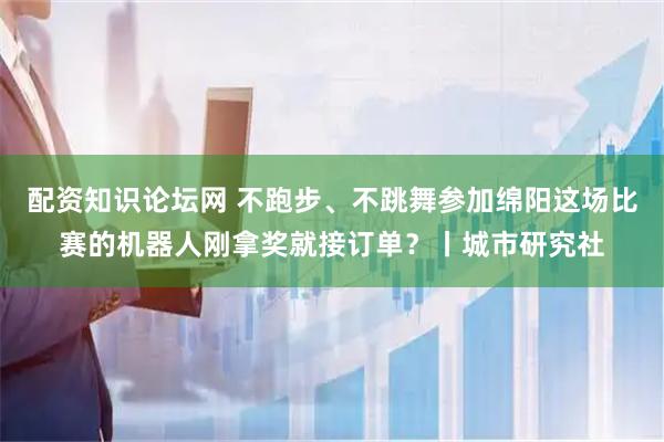 配资知识论坛网 不跑步、不跳舞参加绵阳这场比赛的机器人刚拿奖就接订单？丨城市研究社