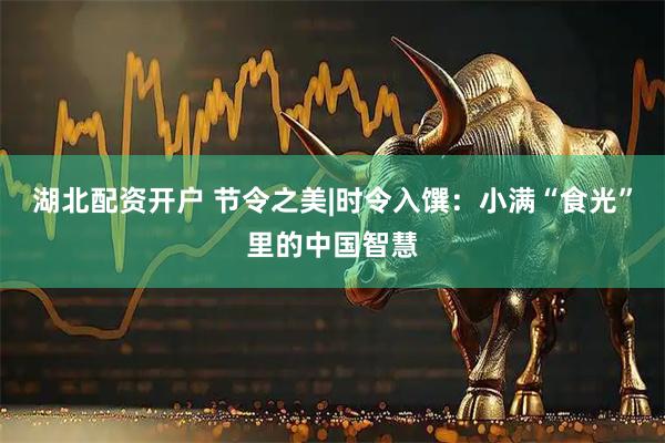 湖北配资开户 节令之美|时令入馔：小满“食光”里的中国智慧