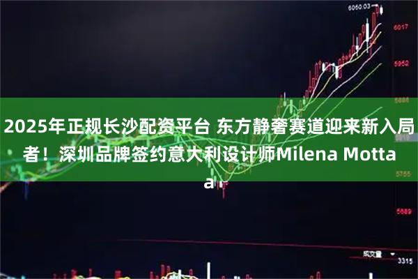 2025年正规长沙配资平台 东方静奢赛道迎来新入局者！深圳品牌签约意大利设计师Milena Motta