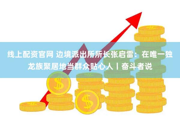 线上配资官网 边境派出所所长张启雷:在唯一独龙族聚居地当群众贴心人丨奋斗者说