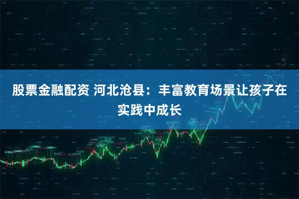 股票金融配资 河北沧县：丰富教育场景让孩子在实践中成长