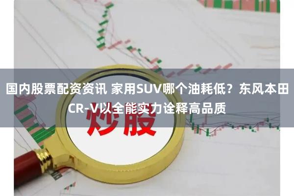 国内股票配资资讯 家用SUV哪个油耗低？东风本田CR-V以全能实力诠释高品质
