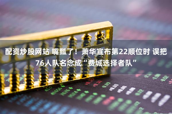 配资炒股网站 嘴瓢了！萧华宣布第22顺位时 误把76人队名念成“费城选择者队”
