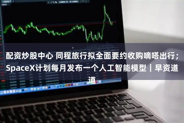配资炒股中心 同程旅行拟全面要约收购嘀嗒出行；SpaceX计划每月发布一个人工智能模型｜早资道