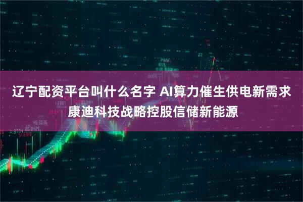 辽宁配资平台叫什么名字 AI算力催生供电新需求 康迪科技战略控股信储新能源