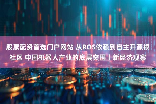 股票配资首选门户网站 从ROS依赖到自主开源根社区 中国机器人产业的底层突围丨新经济观察