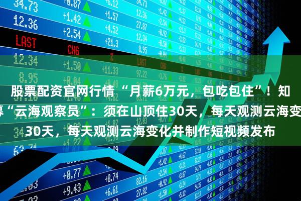 股票配资官网行情 “月薪6万元，包吃包住”！知名5A级景区全网招募“云海观察员”：须在山顶住30天，每天观测云海变化并制作短视频发布